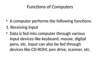 Functions of Computers
• A computer performs the following functions.
1. Receiving Input
• Data is fed into computer through various
input devices like keyboard, mouse, digital
pens, etc. Input can also be fed through
devices like CD-ROM, pen drive, scanner, etc.
 