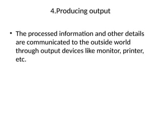 4.Producing output
• The processed information and other details
are communicated to the outside world
through output devices like monitor, printer,
etc.
 