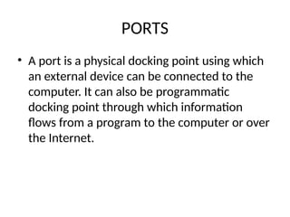 PORTS
• A port is a physical docking point using which
an external device can be connected to the
computer. It can also be programmatic
docking point through which information
flows from a program to the computer or over
the Internet.
 