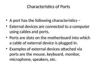 Characteristics of Ports
• A port has the following characteristics −
• External devices are connected to a computer
using cables and ports.
• Ports are slots on the motherboard into which
a cable of external device is plugged in.
• Examples of external devices attached via
ports are the mouse, keyboard, monitor,
microphone, speakers, etc.
 
