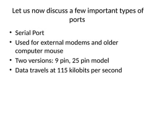 Let us now discuss a few important types of
ports
• Serial Port
• Used for external modems and older
computer mouse
• Two versions: 9 pin, 25 pin model
• Data travels at 115 kilobits per second
 