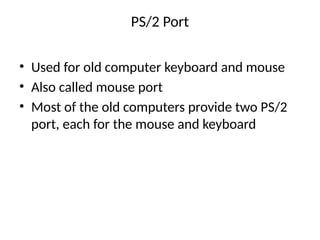 PS/2 Port
• Used for old computer keyboard and mouse
• Also called mouse port
• Most of the old computers provide two PS/2
port, each for the mouse and keyboard
 