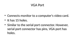 VGA Port
• Connects monitor to a computer's video card.
• It has 15 holes.
• Similar to the serial port connector. However,
serial port connector has pins, VGA port has
holes.
 