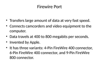 Firewire Port
• Transfers large amount of data at very fast speed.
• Connects camcorders and video equipment to the
computer.
• Data travels at 400 to 800 megabits per seconds.
• Invented by Apple.
• It has three variants: 4-Pin FireWire 400 connector,
6-Pin FireWire 400 connector, and 9-Pin FireWire
800 connector.
 