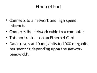 Ethernet Port
• Connects to a network and high speed
Internet.
• Connects the network cable to a computer.
• This port resides on an Ethernet Card.
• Data travels at 10 megabits to 1000 megabits
per seconds depending upon the network
bandwidth.
 