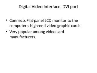 Digital Video Interface, DVI port
• Connects Flat panel LCD monitor to the
computer's high-end video graphic cards.
• Very popular among video card
manufacturers.
 