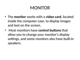 MONITOR
• The monitor works with a video card, located
inside the computer case, to display images
and text on the screen.
• Most monitors have control buttons that
allow you to change your monitor's display
settings, and some monitors also have built-in
speakers.
 