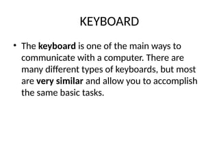 KEYBOARD
• The keyboard is one of the main ways to
communicate with a computer. There are
many different types of keyboards, but most
are very similar and allow you to accomplish
the same basic tasks.
 