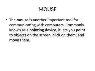 MOUSE
• The mouse is another important tool for
communicating with computers. Commonly
known as a pointing device, it lets you point
to objects on the screen, click on them, and
move them.
 