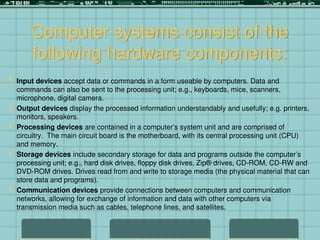 Computer systems consist of the
following hardware components:
 Input devices accept data or commands in a form useable by computers. Data and
commands can also be sent to the processing unit; e.g., keyboards, mice, scanners,
microphone, digital camera.
 Output devices display the processed information understandably and usefully; e.g. printers,
monitors, speakers.
 Processing devices are contained in a computer’s system unit and are comprised of
circuitry. The main circuit board is the motherboard, with its central processing unit (CPU)
and memory.
 Storage devices include secondary storage for data and programs outside the computer’s
processing unit; e.g., hard disk drives, floppy disk drives, Zip® drives, CD-ROM, CD-RW and
DVD-ROM drives. Drives read from and write to storage media (the physical material that can
store data and programs).
 Communication devices provide connections between computers and communication
networks, allowing for exchange of information and data with other computers via
transmission media such as cables, telephone lines, and satellites.
 