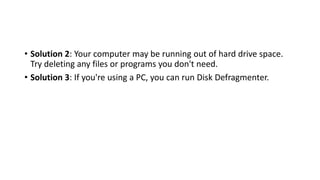 • Solution 2: Your computer may be running out of hard drive space.
Try deleting any files or programs you don't need.
• Solution 3: If you're using a PC, you can run Disk Defragmenter.
 