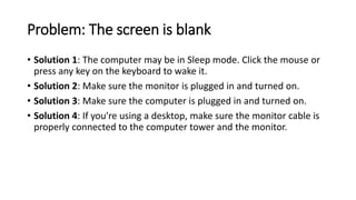 Problem: The screen is blank
• Solution 1: The computer may be in Sleep mode. Click the mouse or
press any key on the keyboard to wake it.
• Solution 2: Make sure the monitor is plugged in and turned on.
• Solution 3: Make sure the computer is plugged in and turned on.
• Solution 4: If you're using a desktop, make sure the monitor cable is
properly connected to the computer tower and the monitor.
 