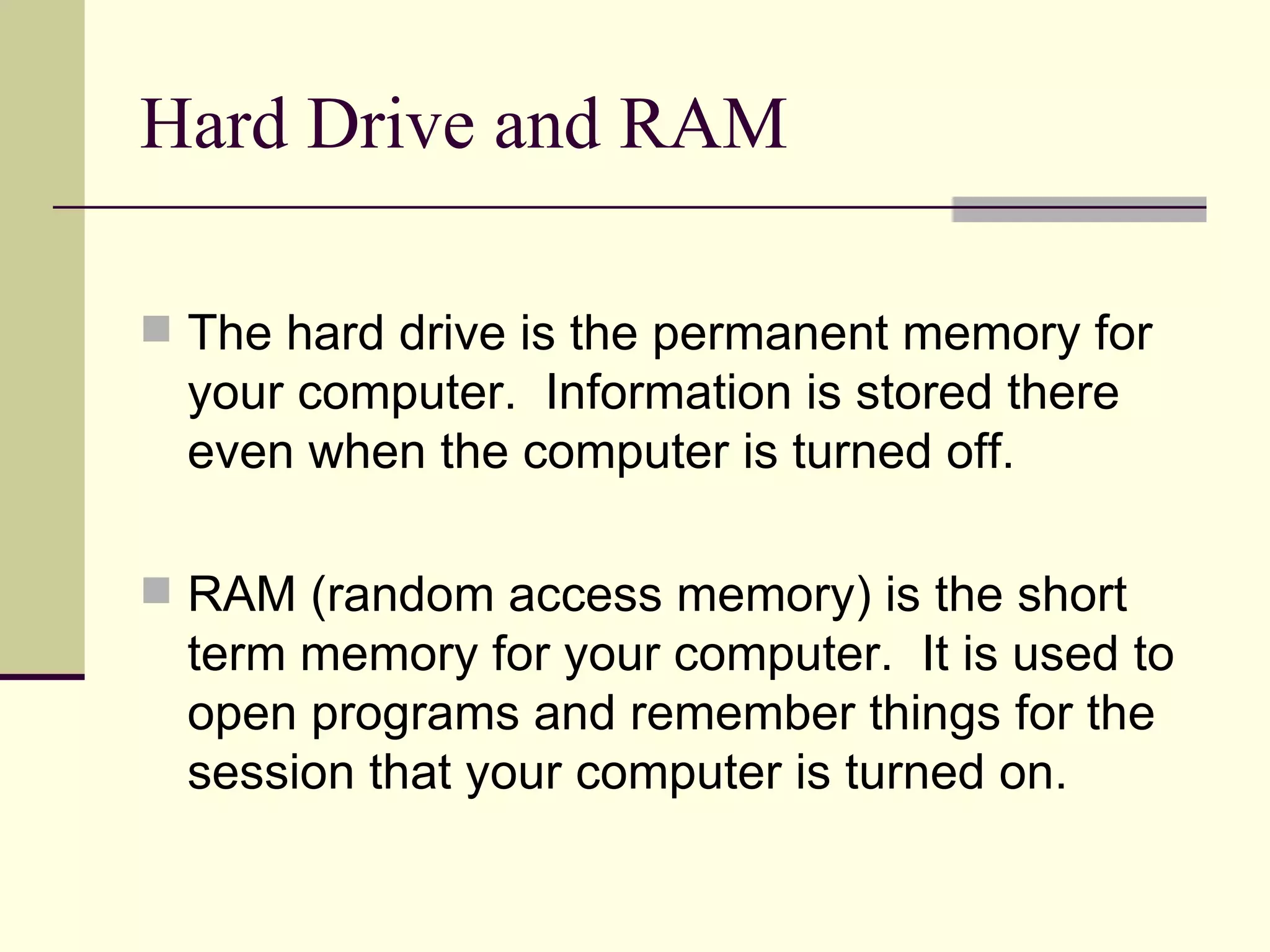 Hard Drive and RAM

 The hard drive is the permanent memory for
  your computer. Information is stored there
  even when the computer is turned off.

 RAM (random access memory) is the short
  term memory for your computer. It is used to
  open programs and remember things for the
  session that your computer is turned on.
 