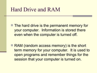 Hard Drive and RAM

 The hard drive is the permanent memory for
  your computer. Information is stored there
  even when the computer is turned off.

 RAM (random access memory) is the short
  term memory for your computer. It is used to
  open programs and remember things for the
  session that your computer is turned on.
 