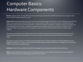 Common Computer Questions:
What’s the Difference Between…
…hardware and software?
Hardware: basic components of the computer – essentially, anything you can physically touch. Your monitor:
hardware. Your keyboard: hardware. Your mouse: hardware. Your printer: hardware. Even something as small as
a thumb/flash/USB drive: hardware.
Software: programs that can be installed onto your computer to control essential functions of the hardware. If
you have a printer connected to your computer by a cable, for example, that printer cannot be used until you add
software that communicates between your computer and the printer. For more information about Software, see
Slide #9!

… a PC and a Mac?
PC simply stands for “personal computer,” which means a desktop computer, a laptop computer, or a netbook.
Mac refers to computers, both desktop and laptop, that are manufactured by the Apple company. PCs typically
run on Microsoft Windows operating software, such as Windows XP, or 7, or now 8. Macs typically operate on a
different operating system – OS X, Snow Leopard, Mountain Lion. You can immediately tell whether a computer
Is running on a Windows or a Mac OS system, by their different desktop and icon appearances. The Mac even has
slightly different keyboard features.

…left-click, right-click, and double-click?
See the next two slides for information on mouse clicks!

 