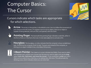Computer Basics:
What is Software?
Two Basic Types
System Software: Keeps your computer functioning, and asks your computer to
carry out basic tasks. For example, Windows (whether it is Vista, XP, 7, or 8) is
operating system software.
Application Software: Helps you perform certain tasks
 Ex.: Microsoft Office: Word, Excel, and Powerpoint
 Allow you to create, store, and print word processing
documents, spreadsheets, and presentations
 Ex.: Internet Explorer:
 Connects you to and allows you to browse the Internet, or World Wide
Web – hence the term web browser

 
