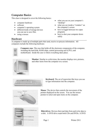 Computer Basics Handout Page 1 Winter 2011
Computer Basics
This class is designed to cover the following basics:
computer hardware
software
computer‟s operating system
different kinds of storage devices
you can use to save files
using a mouse
what you see on your computer‟s
“desktop”
what you see inside a “window” on
the computer‟s screen
how to toggle between two open
programs
how to shut your computer down
safely
Hardware
A computer is made up of multiple parts that send, receive or process information. All
computers include the following hardware:
Computer case: The case that holds all the electronic components of the computer,
including the hard disk, RAM chips, central processing unit (CPU), and
motherboard. Inside the case is where everything takes place.
Monitor: Similar to a television, the monitor displays text, pictures,
and other items from the computer on a screen.
Keyboard: The set of typewriter-like keys you use
to type information into the computer.
Mouse: The device that controls the movement of the
pointer displayed on the screen. You use the mouse
pointer to select and open items on the computer.
Disk drives: Devices that read data from and write data to
a disk. A DVD drive reads both CDs and DVDs. A DVD
 