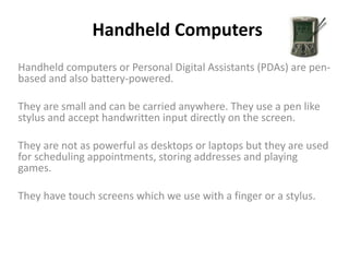 Handheld Computers
Handheld computers or Personal Digital Assistants (PDAs) are pen-
based and also battery-powered.
They are small and can be carried anywhere. They use a pen like
stylus and accept handwritten input directly on the screen.
They are not as powerful as desktops or laptops but they are used
for scheduling appointments, storing addresses and playing
games.
They have touch screens which we use with a finger or a stylus.
 
