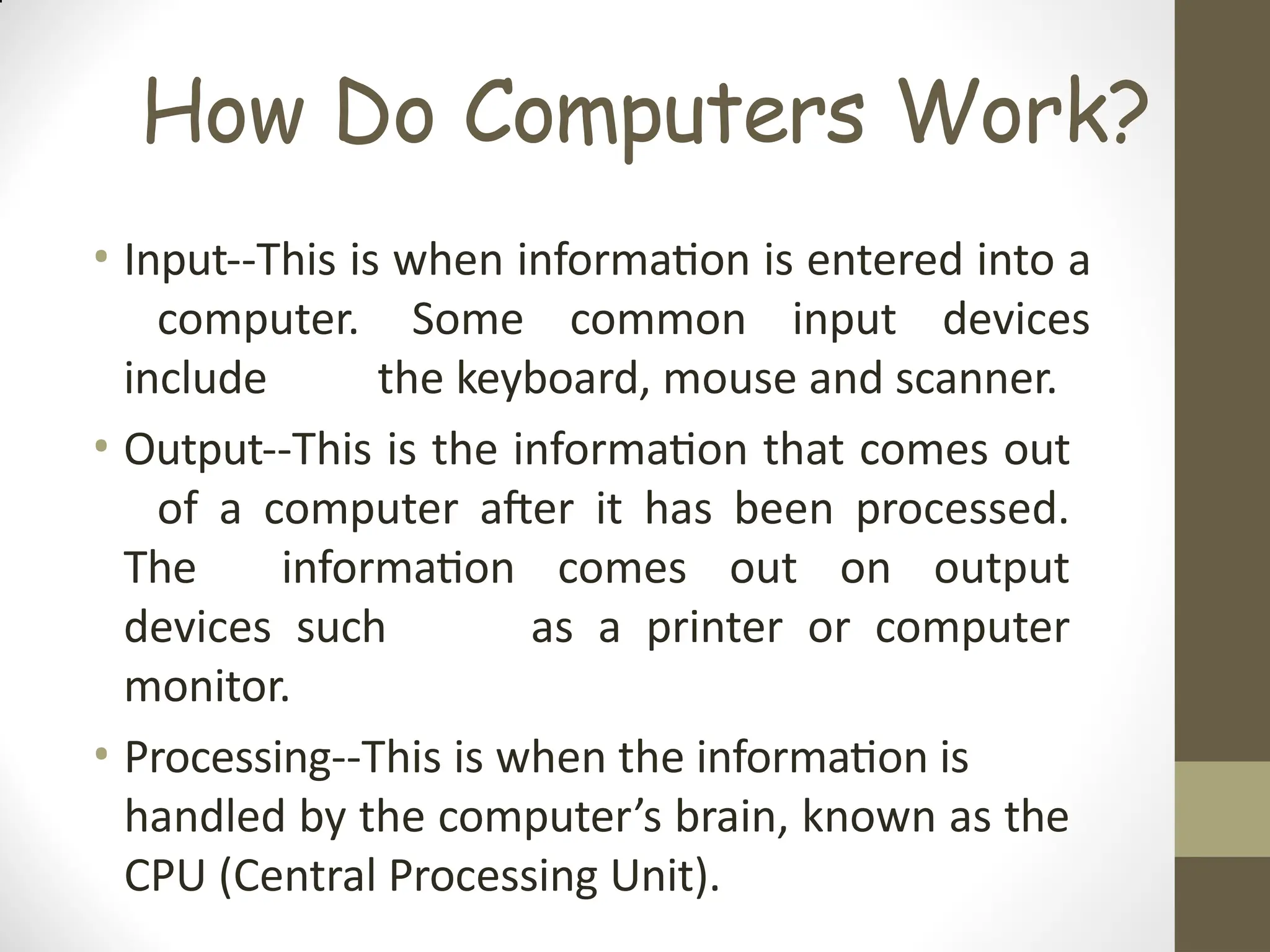 How Do Computers Work?
• Input--This is when information is entered into a
computer. Some common input devices
include the keyboard, mouse and scanner.
• Output--This is the information that comes out
of a computer after it has been processed.
The information comes out on output
devices such as a printer or computer
monitor.
• Processing--This is when the information is
handled by the computer’s brain, known as the
CPU (Central Processing Unit).
 