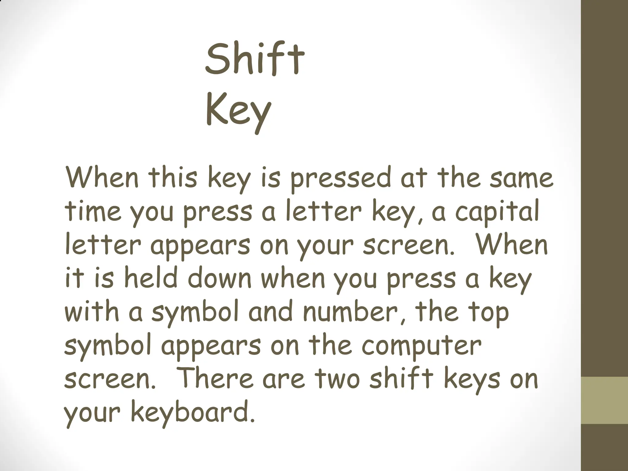 Shift
Key
When this key is pressed at the same
time you press a letter key, a capital
letter appears on your screen. When
it is held down when you press a key
with a symbol and number, the top
symbol appears on the computer
screen. There are two shift keys on
your keyboard.
 