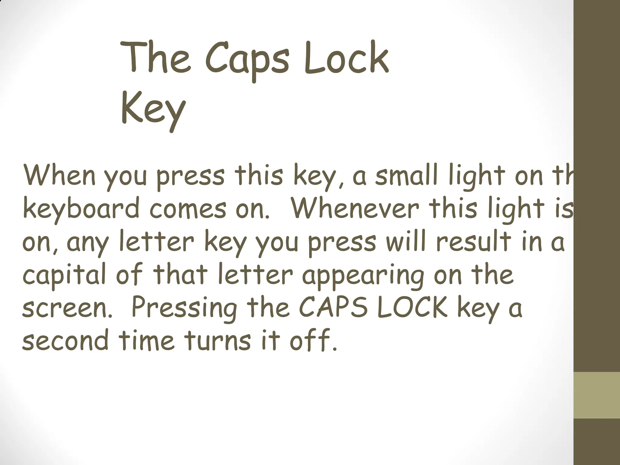 The Caps Lock
Key
When you press this key, a small light on the
keyboard comes on. Whenever this light is
on, any letter key you press will result in a
capital of that letter appearing on the
screen. Pressing the CAPS LOCK key a
second time turns it off.
 
