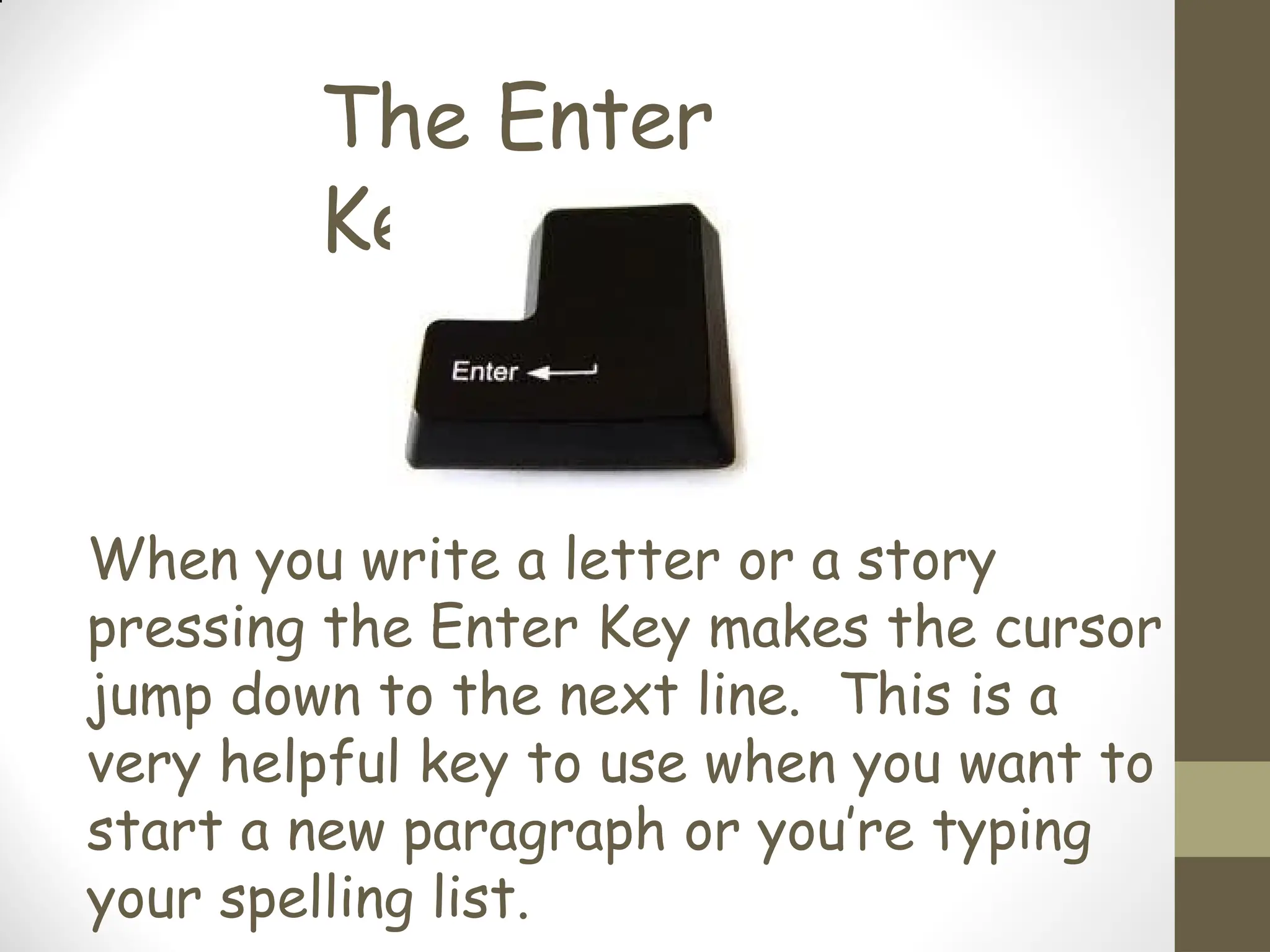 The Enter
Key
When you write a letter or a story
pressing the Enter Key makes the cursor
jump down to the next line. This is a
very helpful key to use when you want to
start a new paragraph or you’re typing
your spelling list.
 