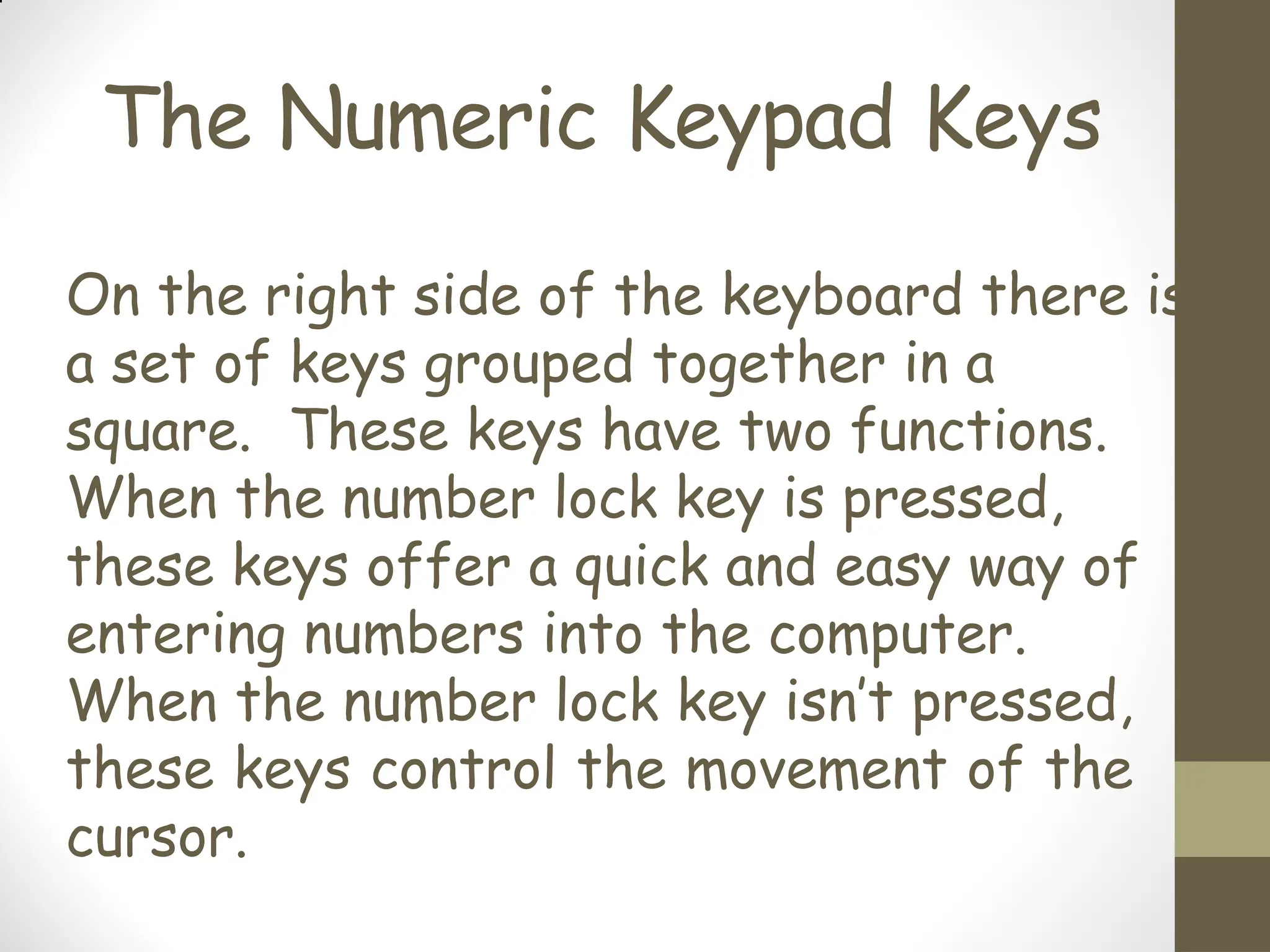 The Numeric Keypad Keys
On the right side of the keyboard there is
a set of keys grouped together in a
square. These keys have two functions.
When the number lock key is pressed,
these keys offer a quick and easy way of
entering numbers into the computer.
When the number lock key isn’t pressed,
these keys control the movement of the
cursor.
 