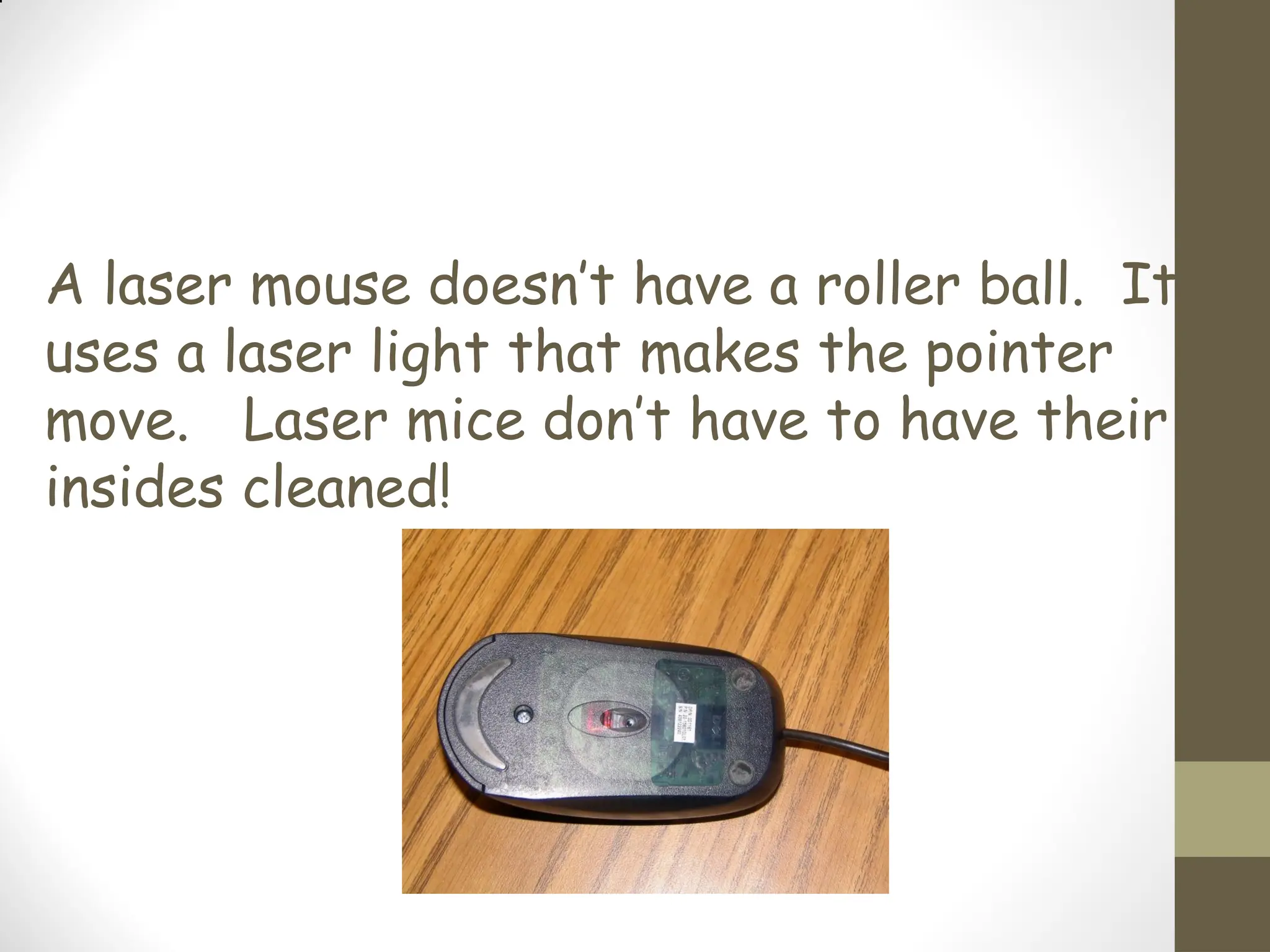 A laser mouse doesn’t have a roller ball. It
uses a laser light that makes the pointer
move. Laser mice don’t have to have their
insides cleaned!
 