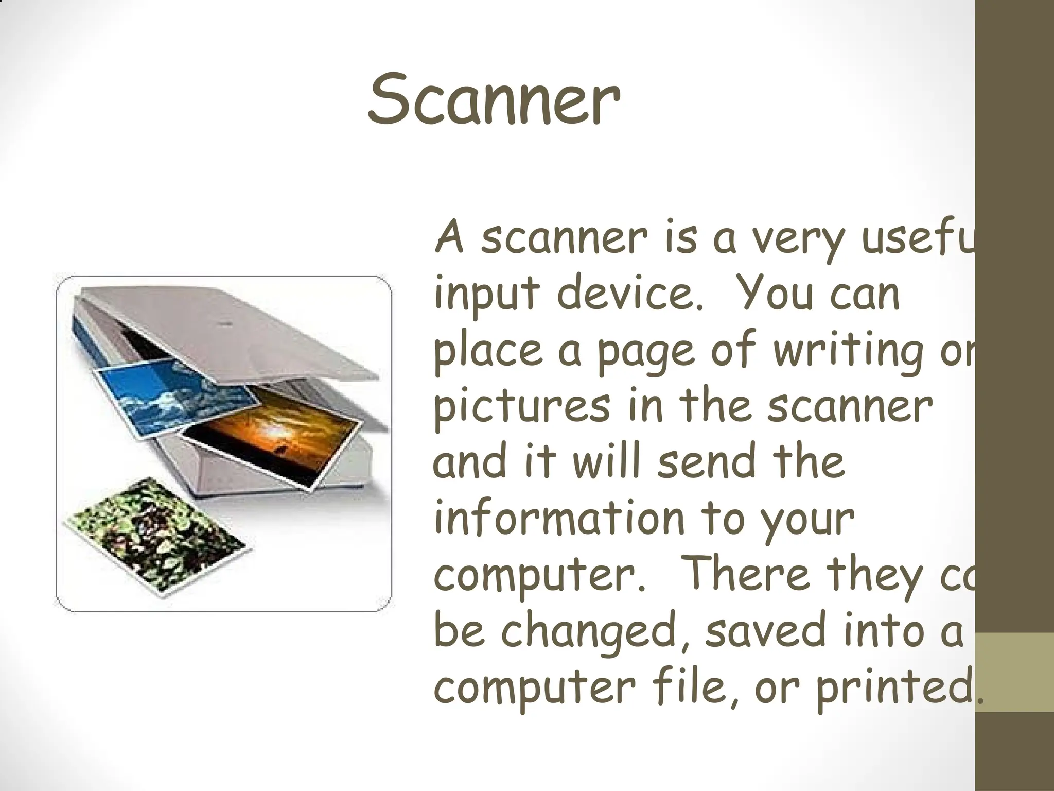 Scanner
A scanner is a very useful
input device. You can
place a page of writing or
pictures in the scanner
and it will send the
information to your
computer. There they can
be changed, saved into a
computer file, or printed.
 