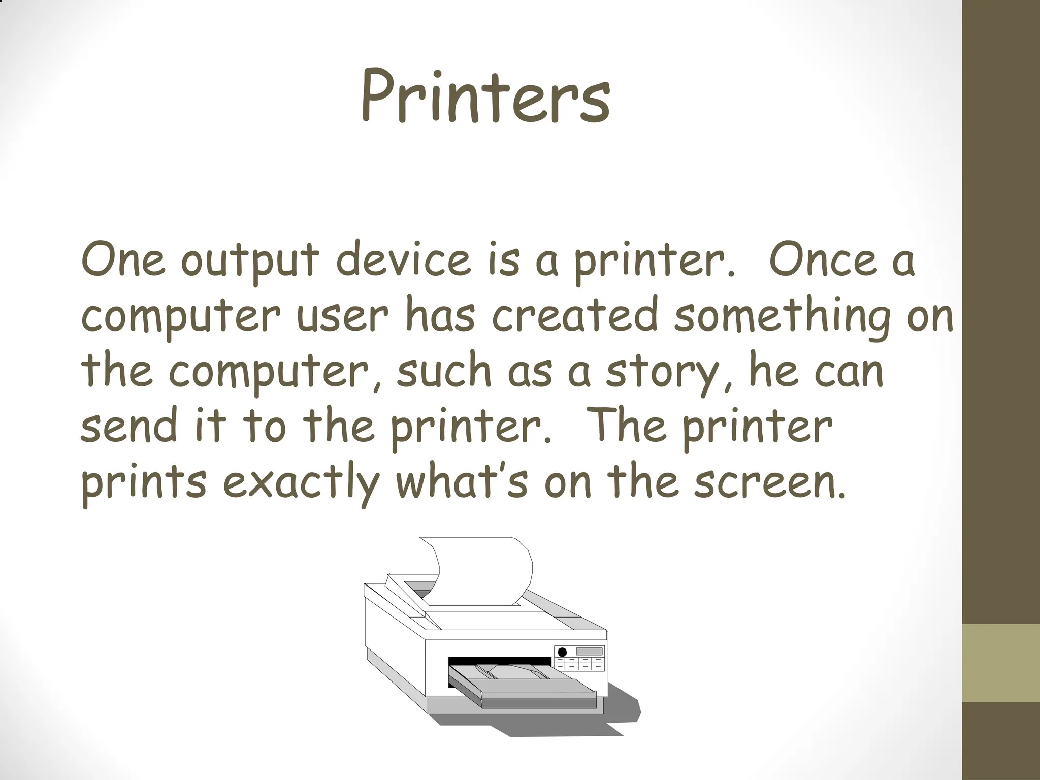 Printers
One output device is a printer. Once a
computer user has created something on
the computer, such as a story, he can
send it to the printer. The printer
prints exactly what’s on the screen.
 