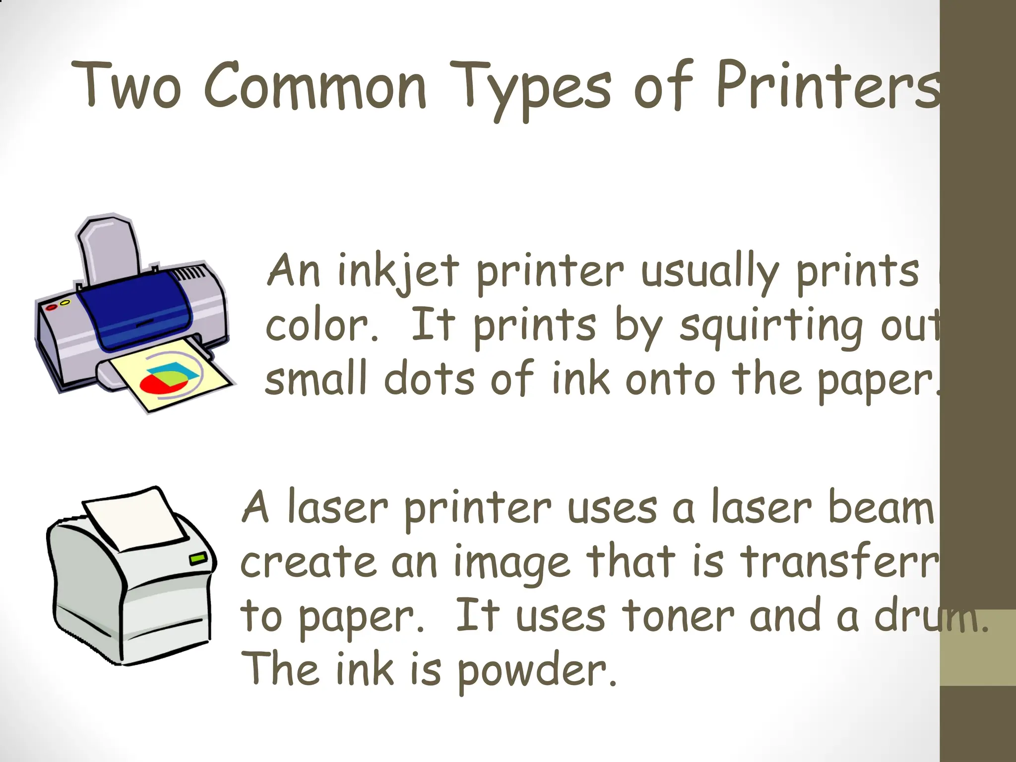 Two Common Types of Printers
An inkjet printer usually prints i
color. It prints by squirting out
small dots of ink onto the paper.
A laser printer uses a laser beam
create an image that is transferre
to paper. It uses toner and a drum.
The ink is powder.
 