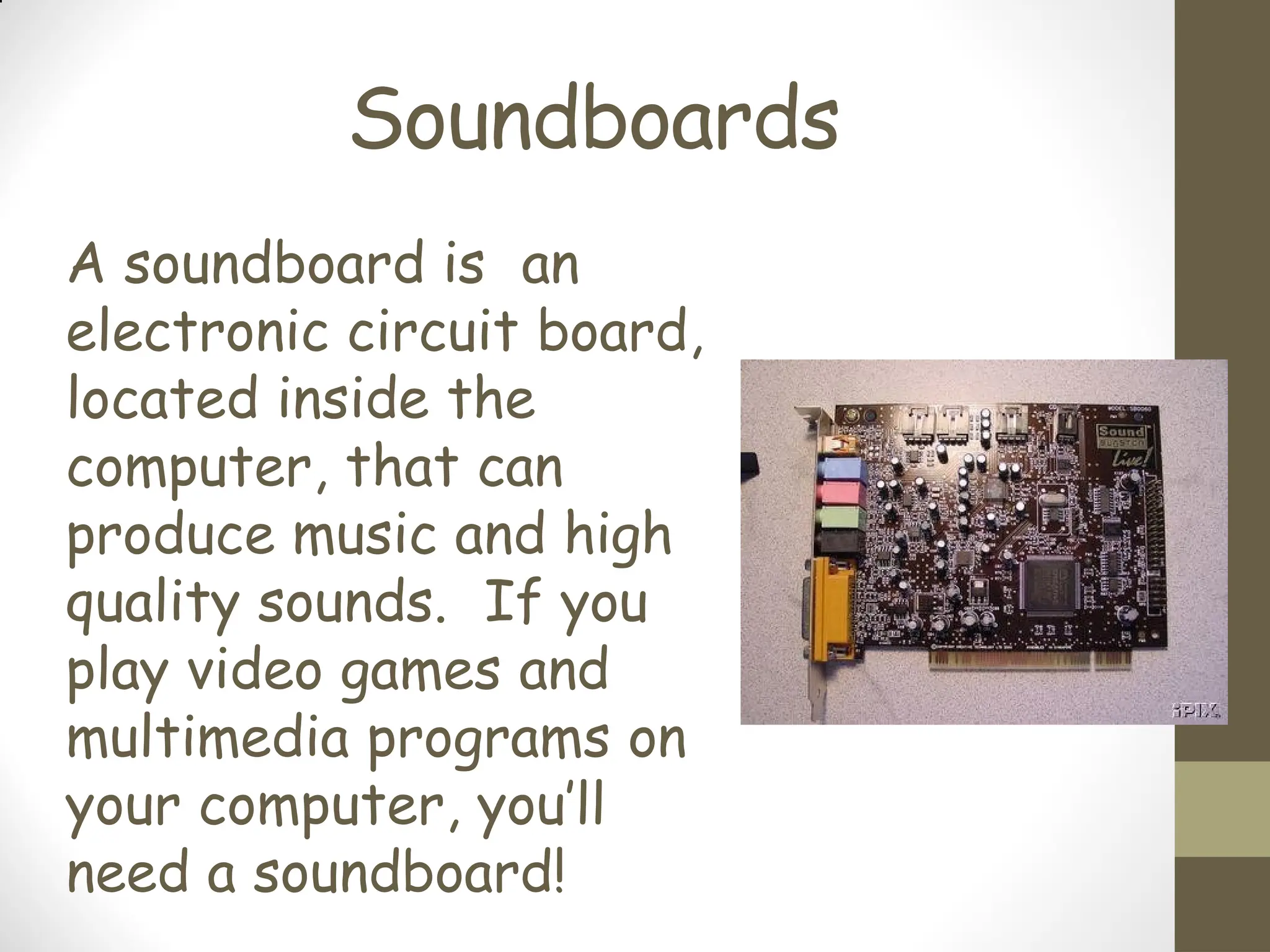 Soundboards
A soundboard is an
electronic circuit board,
located inside the
computer, that can
produce music and high
quality sounds. If you
play video games and
multimedia programs on
your computer, you’ll
need a soundboard!
 