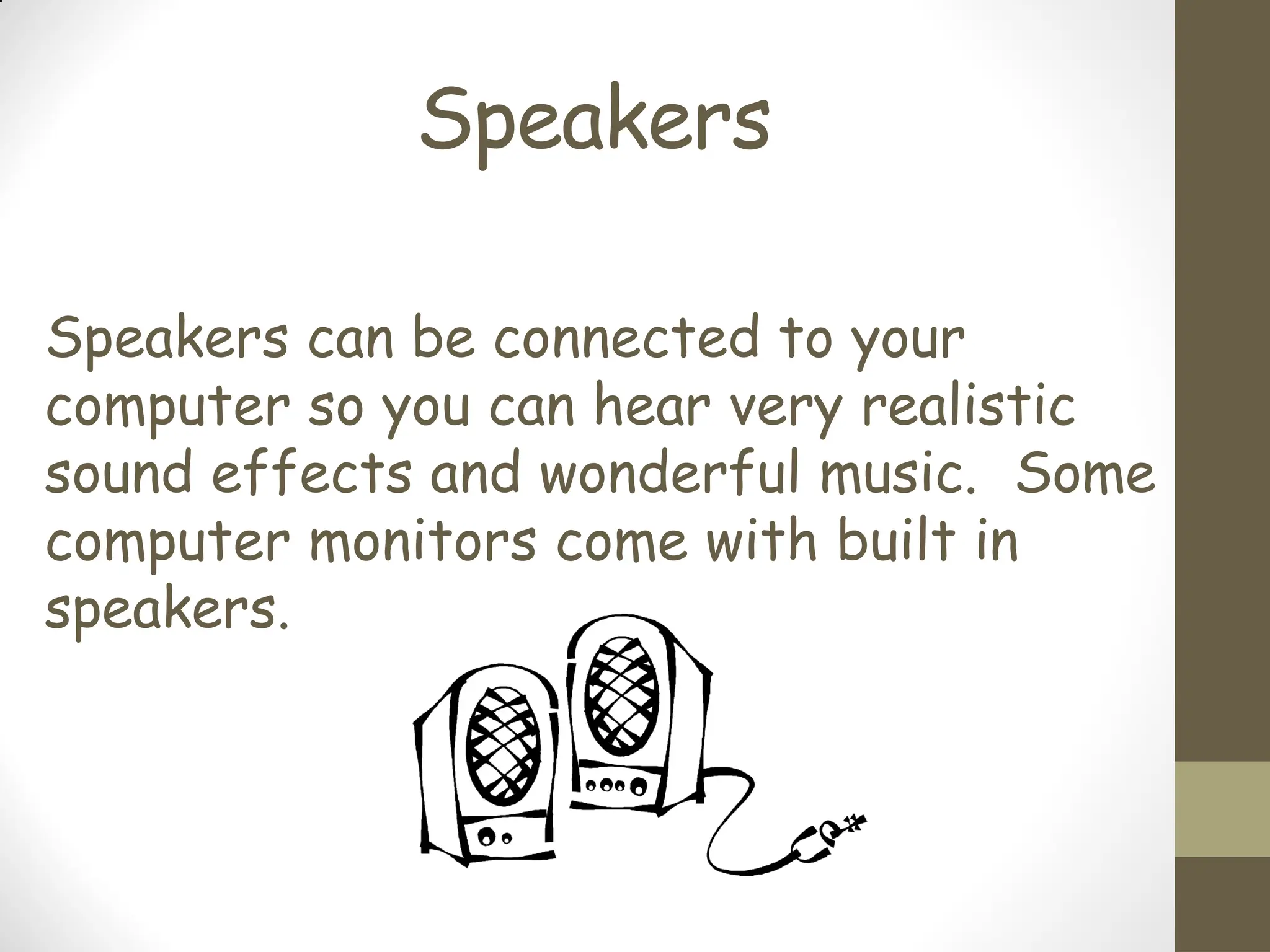 Speakers
Speakers can be connected to your
computer so you can hear very realistic
sound effects and wonderful music. Some
computer monitors come with built in
speakers.
 