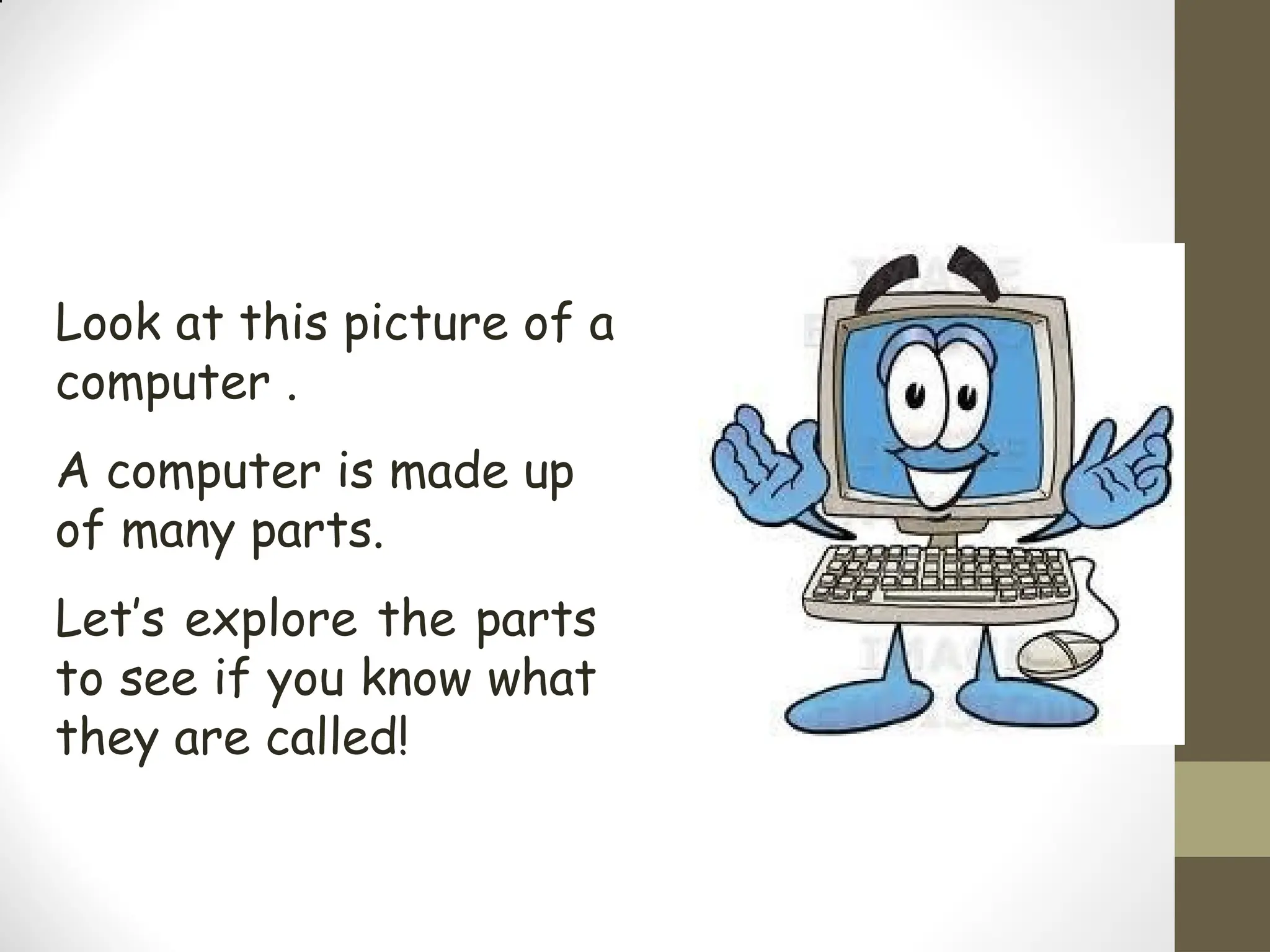 Look at this picture of a
computer .
A computer is made up
of many parts.
Let’s explore the parts
to see if you know what
they are called!
 