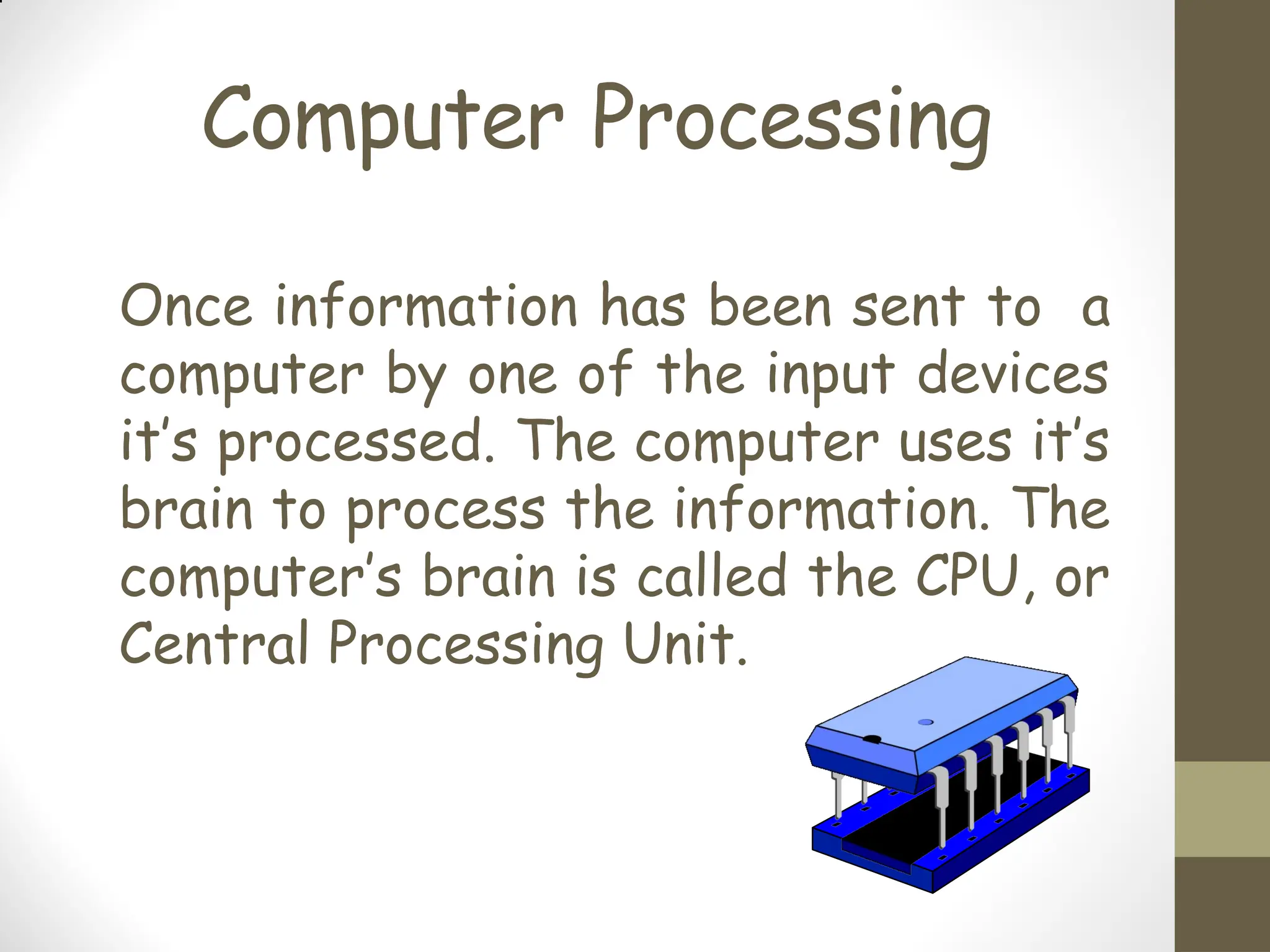 Computer Processing
Once information has been sent to a
computer by one of the input devices
it’s processed. The computer uses it’s
brain to process the information. The
computer’s brain is called the CPU, or
Central Processing Unit.
 