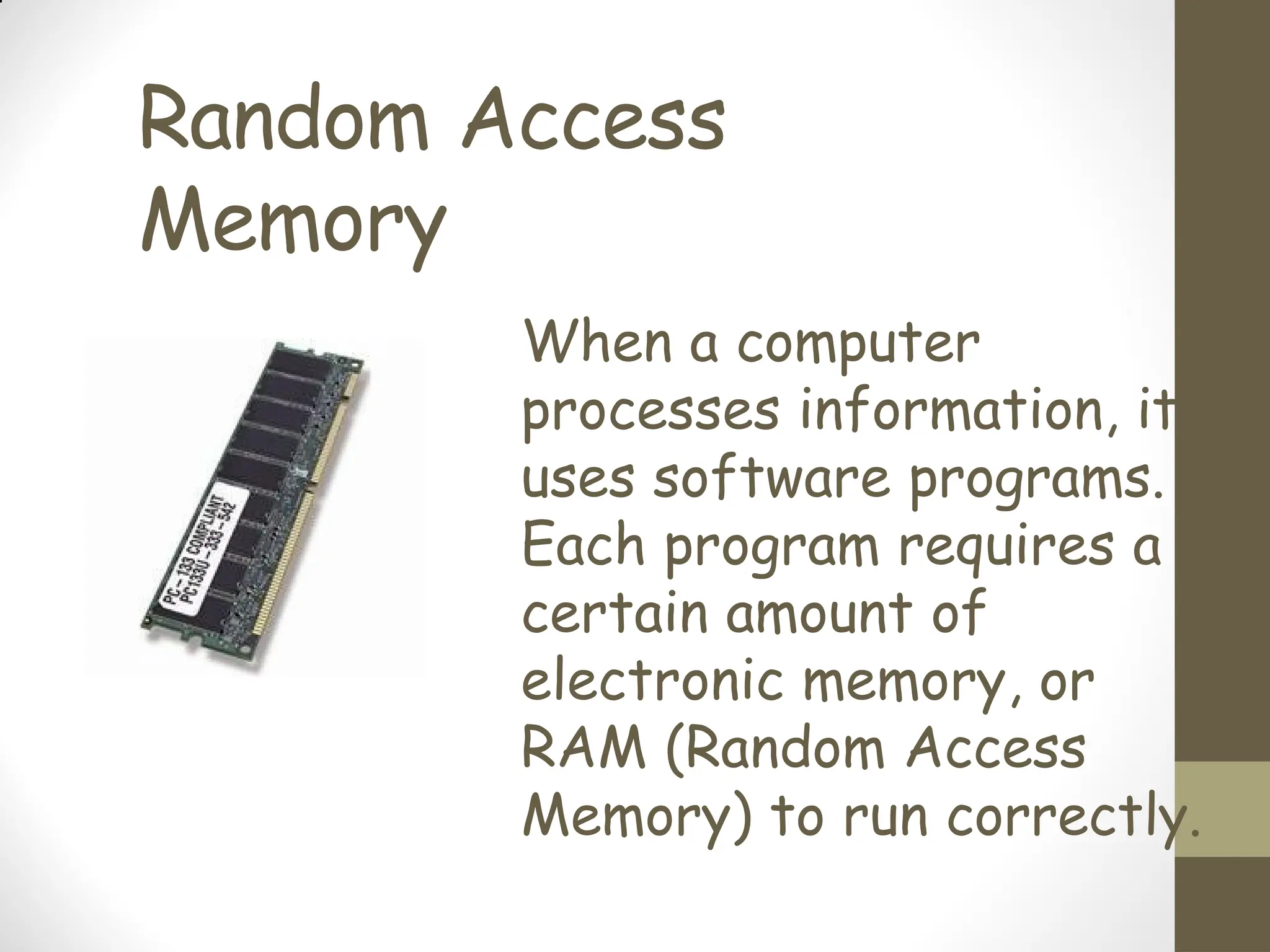 Random Access
Memory
When a computer
processes information, it
uses software programs.
Each program requires a
certain amount of
electronic memory, or
RAM (Random Access
Memory) to run correctly.
 