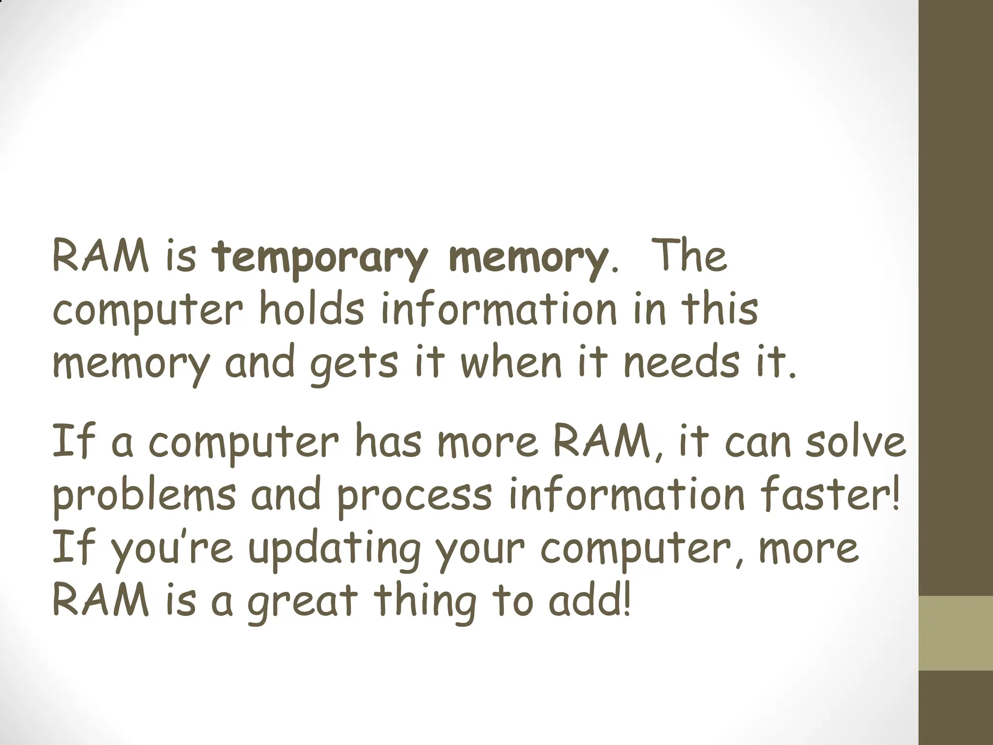 RAM is temporary memory. The
computer holds information in this
memory and gets it when it needs it.
If a computer has more RAM, it can solve
problems and process information faster!
If you’re updating your computer, more
RAM is a great thing to add!
 
