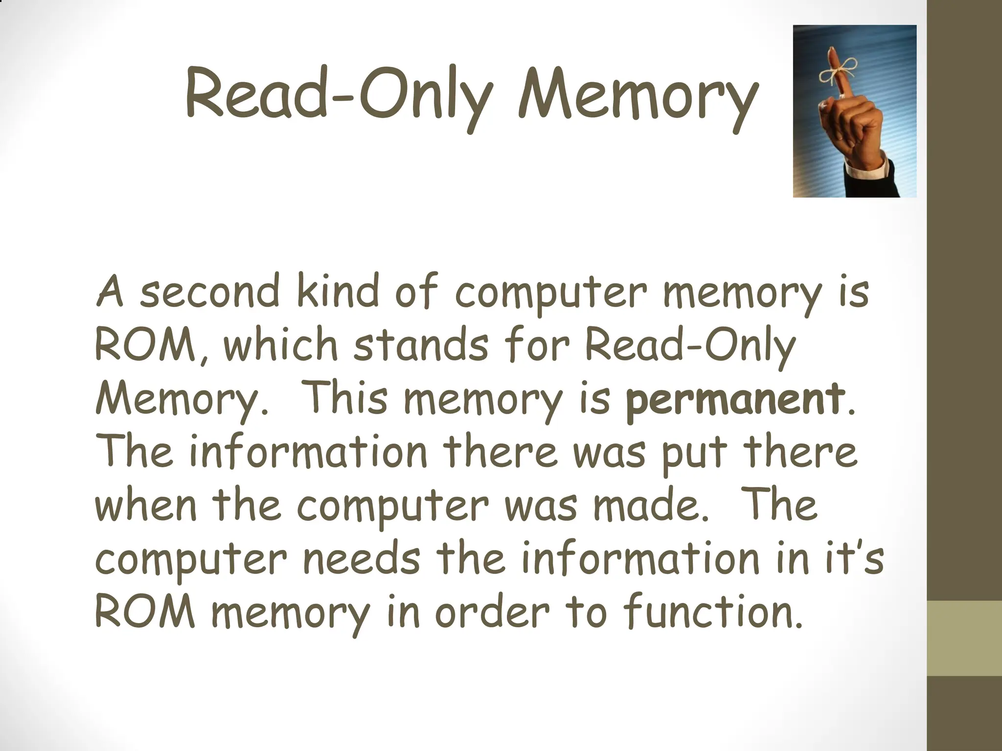 Read-Only Memory
A second kind of computer memory is
ROM, which stands for Read-Only
Memory. This memory is permanent.
The information there was put there
when the computer was made. The
computer needs the information in it’s
ROM memory in order to function.
 