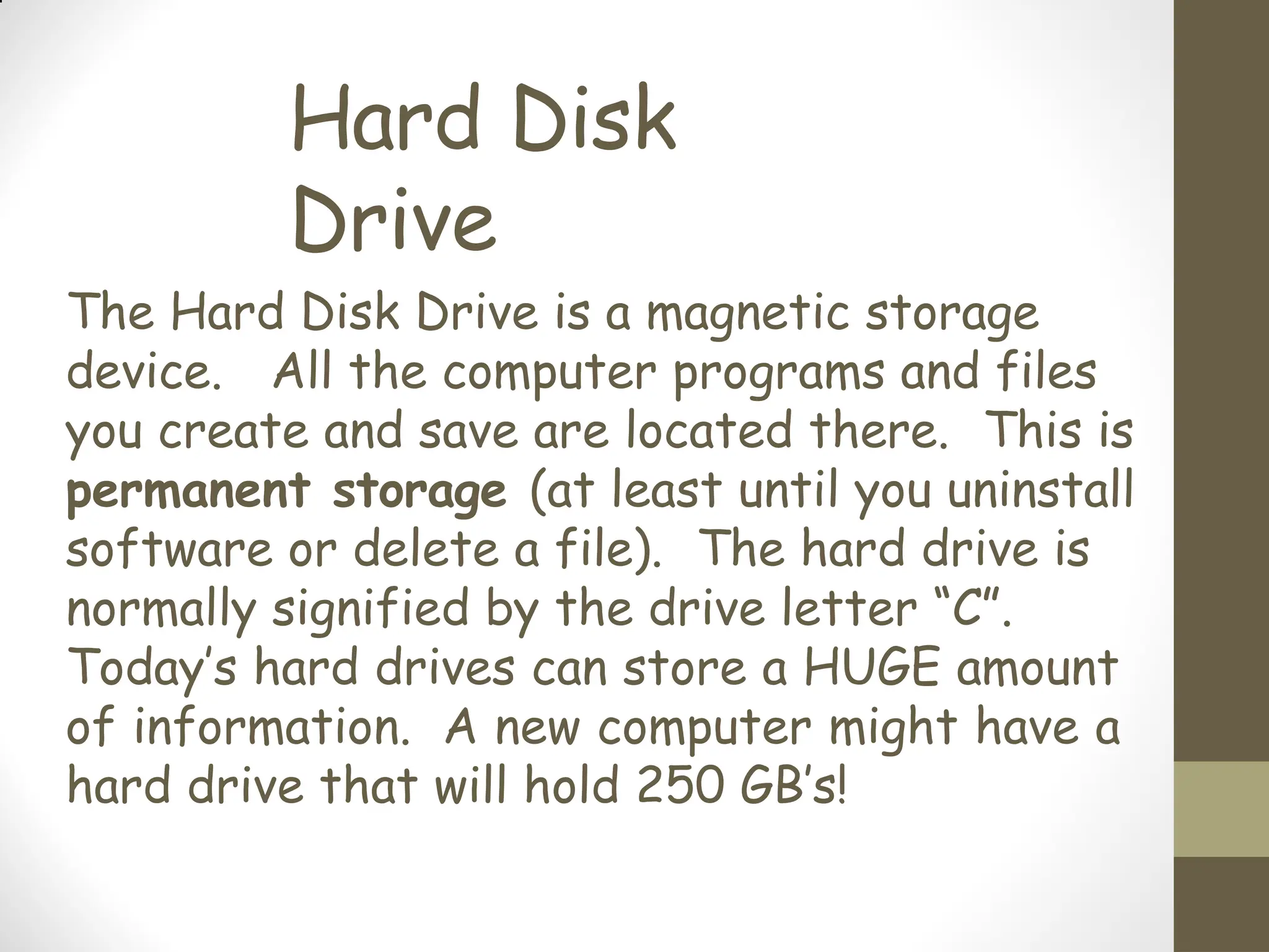 Hard Disk
Drive
The Hard Disk Drive is a magnetic storage
device. All the computer programs and files
you create and save are located there. This is
permanent storage (at least until you uninstall
software or delete a file). The hard drive is
normally signified by the drive letter “C”.
Today’s hard drives can store a HUGE amount
of information. A new computer might have a
hard drive that will hold 250 GB’s!
 