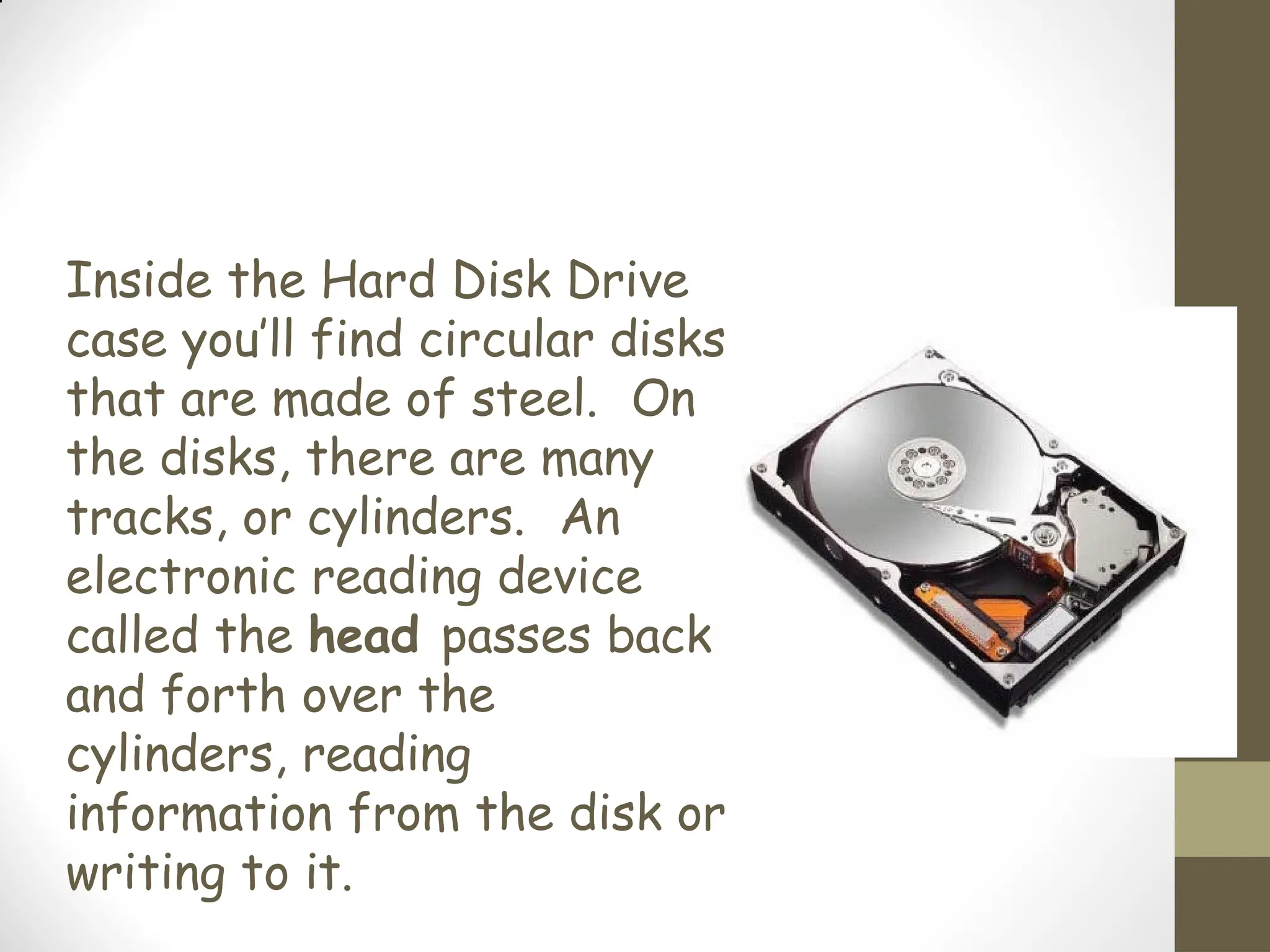 Inside the Hard Disk Drive
case you’ll find circular disks
that are made of steel. On
the disks, there are many
tracks, or cylinders. An
electronic reading device
called the head passes back
and forth over the
cylinders, reading
information from the disk or
writing to it.
 