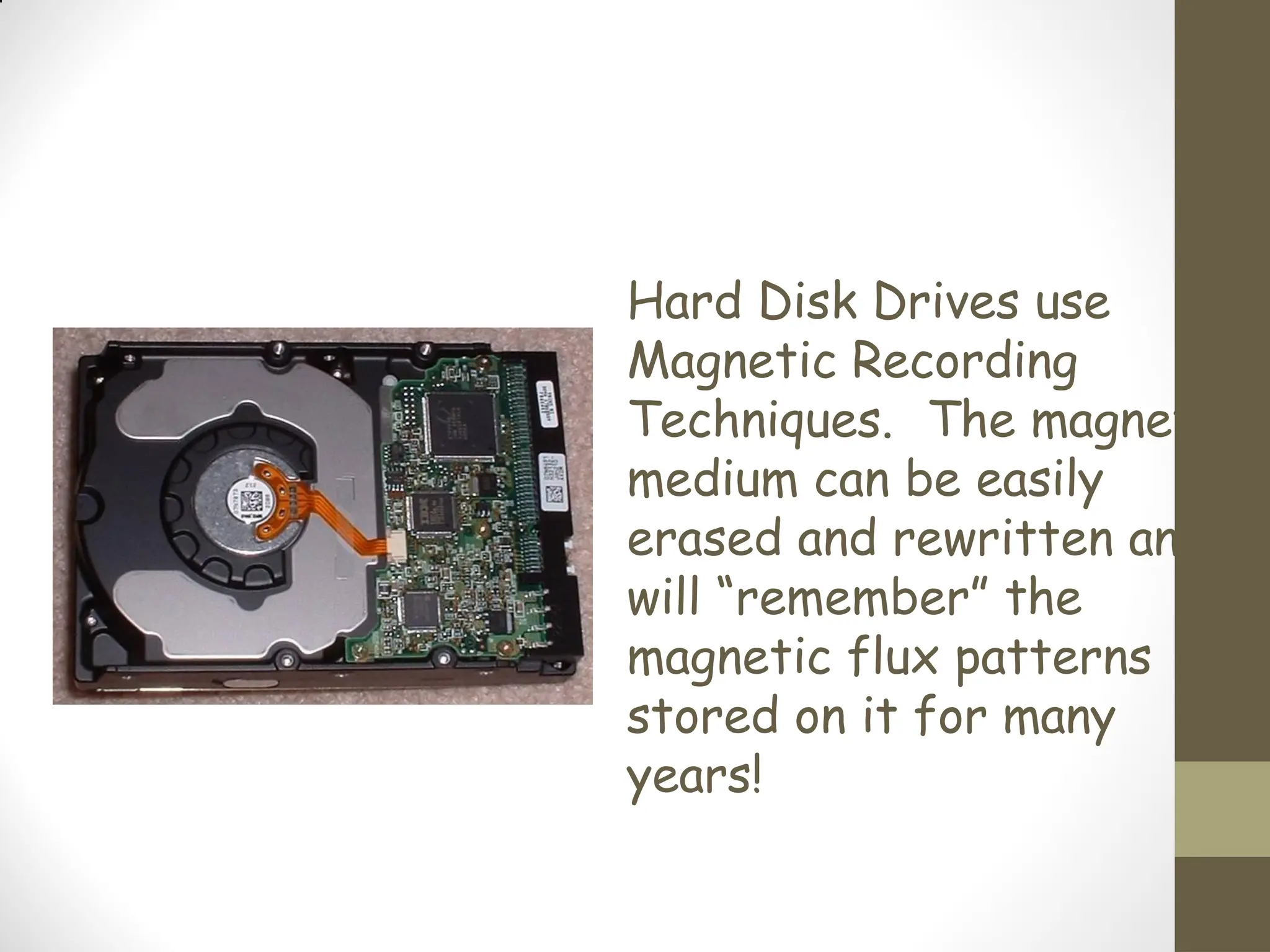 Hard Disk Drives use
Magnetic Recording
Techniques. The magnetic
medium can be easily
erased and rewritten and
will “remember” the
magnetic flux patterns
stored on it for many
years!
 