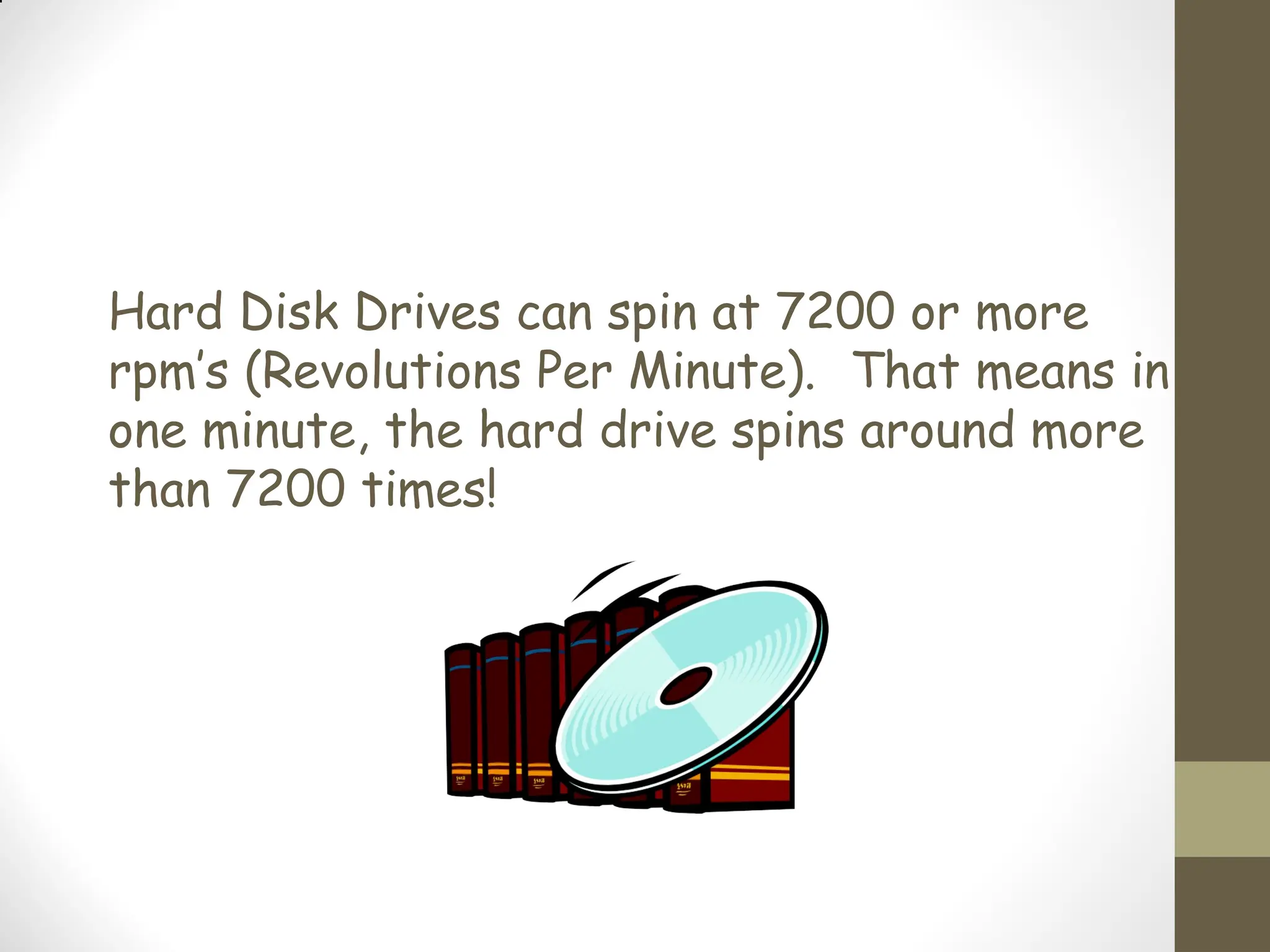 Hard Disk Drives can spin at 7200 or more
rpm’s (Revolutions Per Minute). That means in
one minute, the hard drive spins around more
than 7200 times!
 