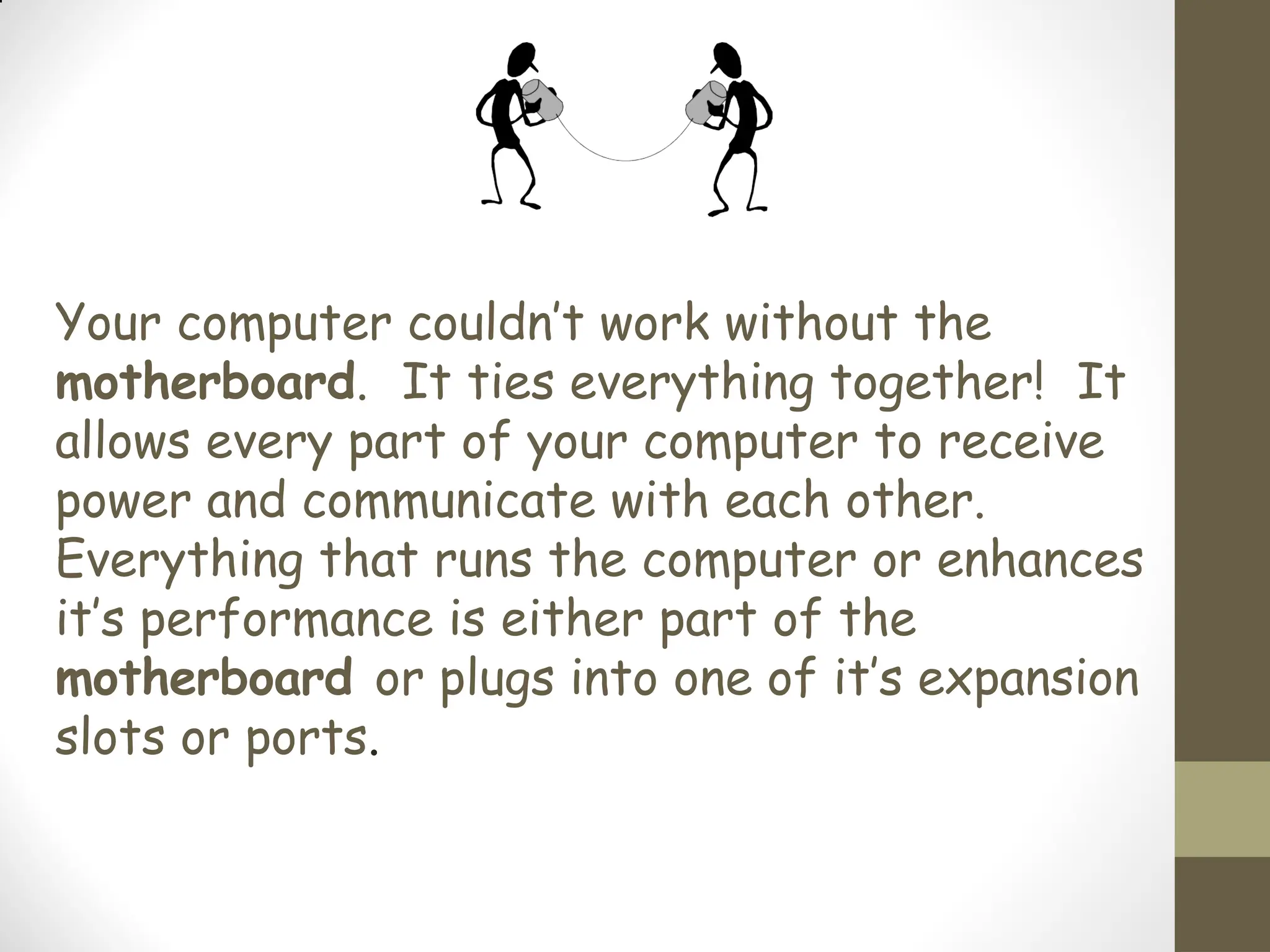Your computer couldn’t work without the
motherboard. It ties everything together! It
allows every part of your computer to receive
power and communicate with each other.
Everything that runs the computer or enhances
it’s performance is either part of the
motherboard or plugs into one of it’s expansion
slots or ports.
 