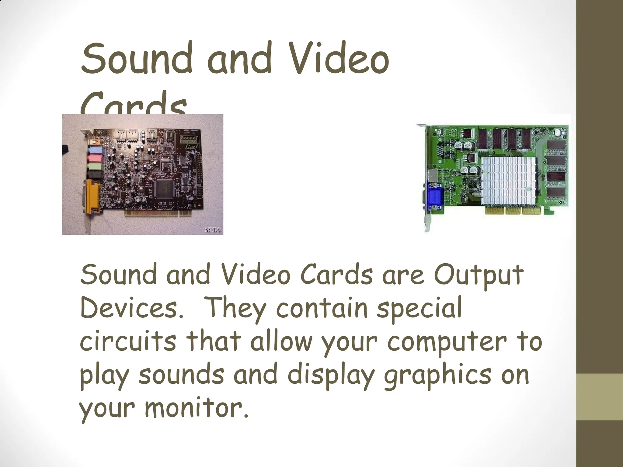 Sound and Video
Cards
Sound and Video Cards are Output
Devices. They contain special
circuits that allow your computer to
play sounds and display graphics on
your monitor.
 
