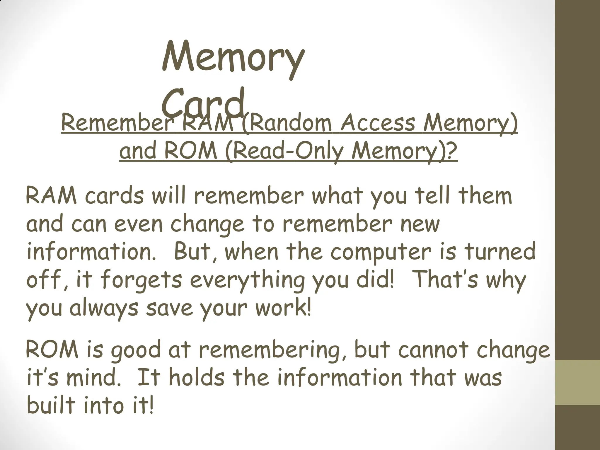 Memory
Card
Remember RAM (Random Access Memory)
and ROM (Read-Only Memory)?
RAM cards will remember what you tell them
and can even change to remember new
information. But, when the computer is turned
off, it forgets everything you did! That’s why
you always save your work!
ROM is good at remembering, but cannot change
it’s mind. It holds the information that was
built into it!
 