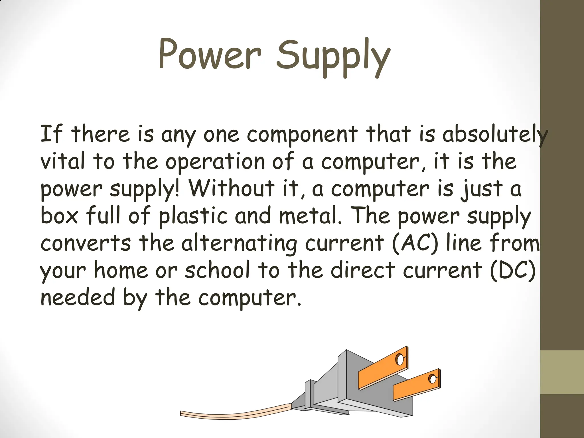 Power Supply
If there is any one component that is absolutely
vital to the operation of a computer, it is the
power supply! Without it, a computer is just a
box full of plastic and metal. The power supply
converts the alternating current (AC) line from
your home or school to the direct current (DC)
needed by the computer.
 