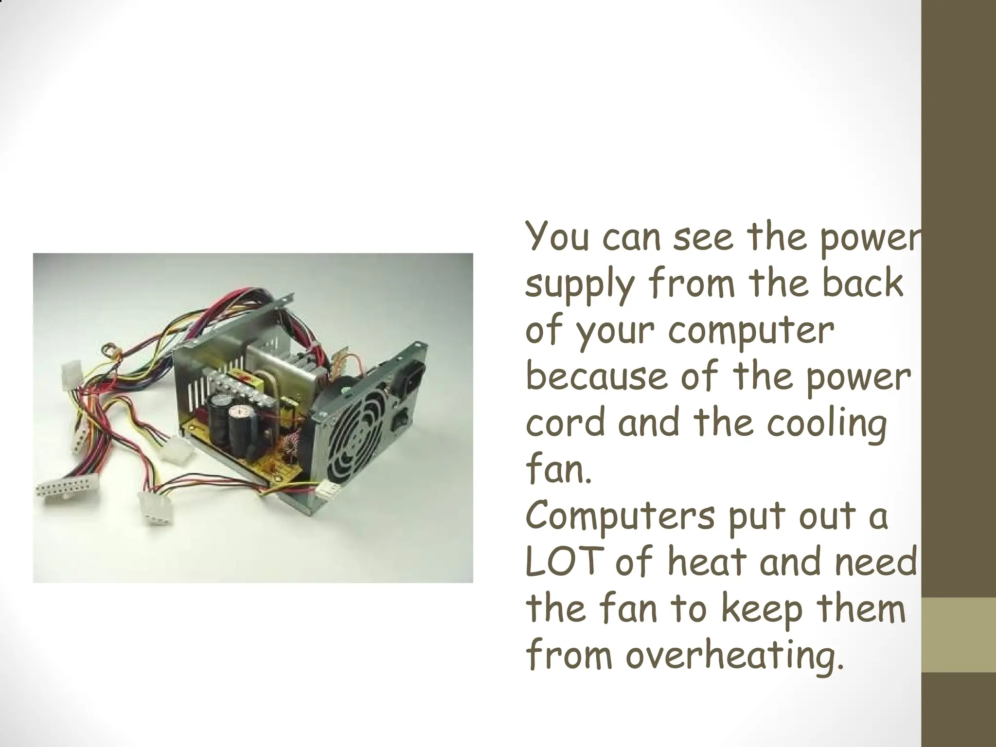 You can see the power
supply from the back
of your computer
because of the power
cord and the cooling
fan.
Computers put out a
LOT of heat and need
the fan to keep them
from overheating.
 