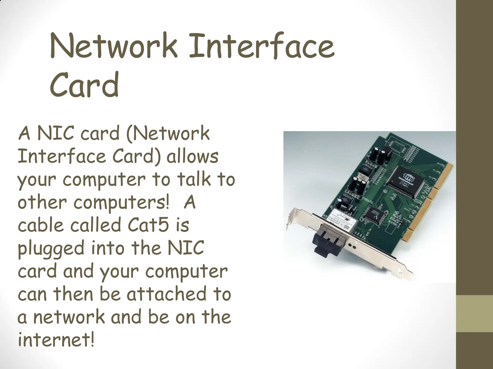 Network Interface
Card
A NIC card (Network
Interface Card) allows
your computer to talk to
other computers! A
cable called Cat5 is
plugged into the NIC
card and your computer
can then be attached to
a network and be on the
internet!
 