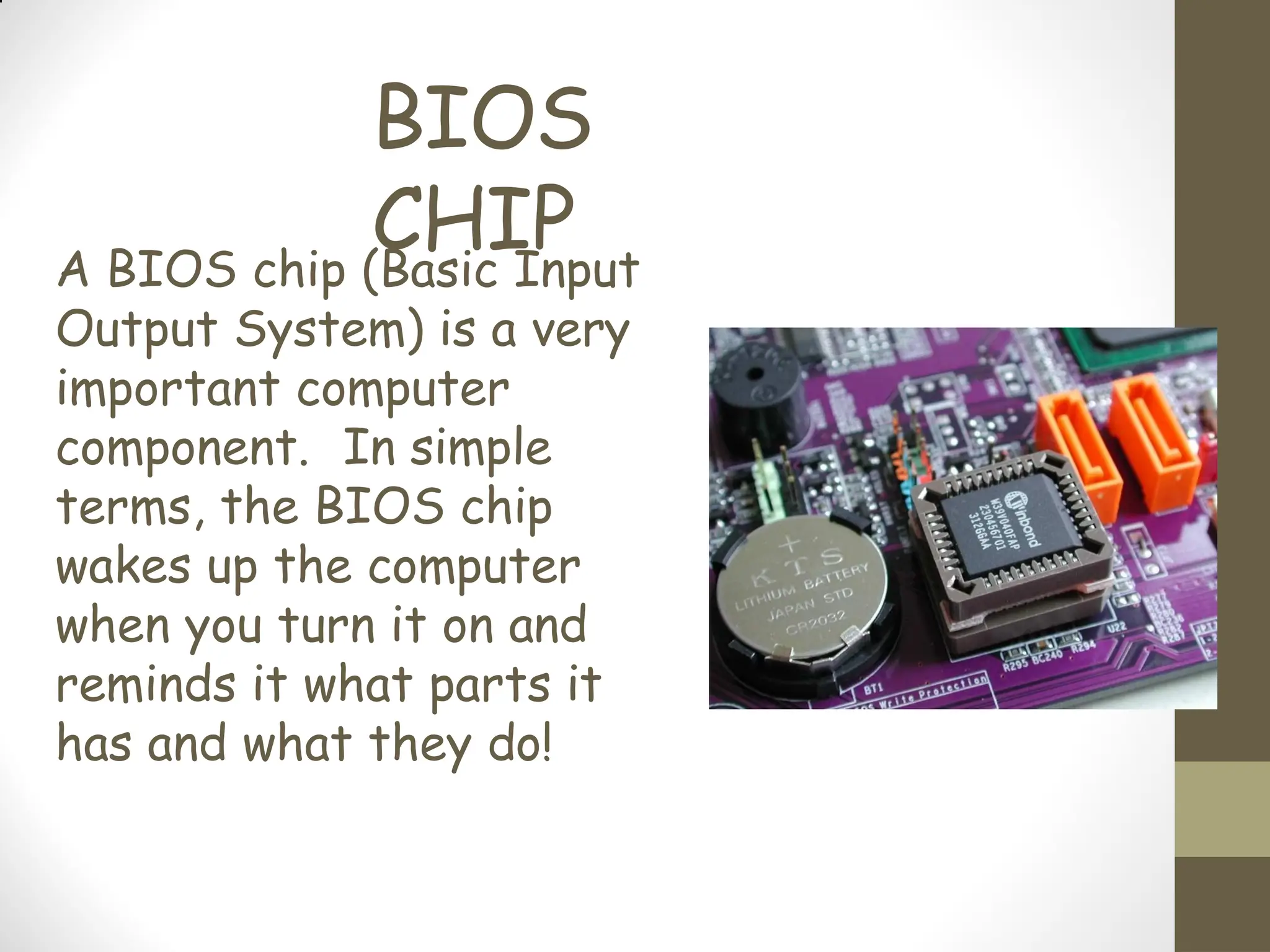 BIOS
CHIP
A BIOS chip (Basic Input
Output System) is a very
important computer
component. In simple
terms, the BIOS chip
wakes up the computer
when you turn it on and
reminds it what parts it
has and what they do!
 