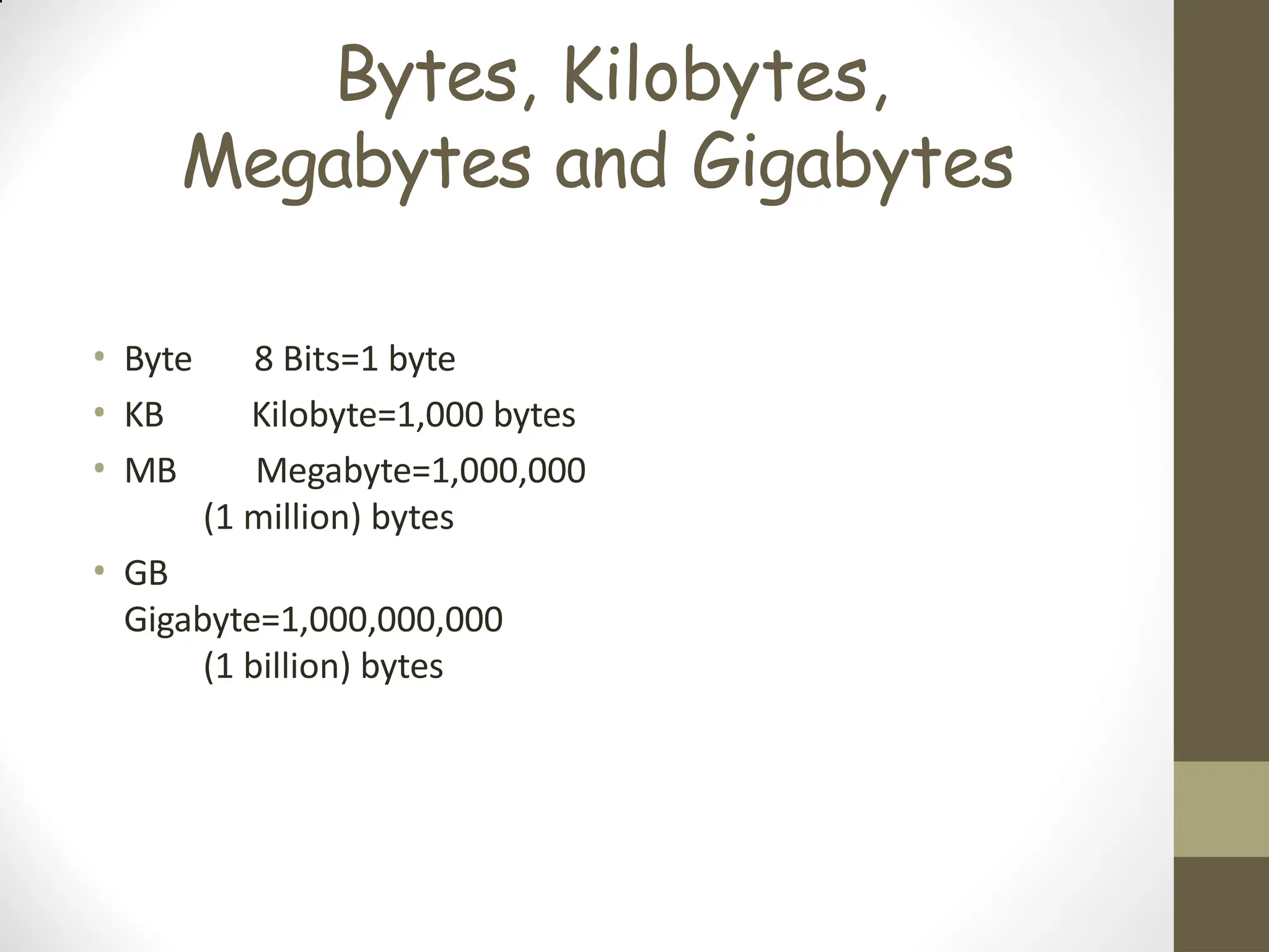 Bytes, Kilobytes,
Megabytes and Gigabytes
• Byte 8 Bits=1 byte
• KB Kilobyte=1,000 bytes
• MB Megabyte=1,000,000
(1 million) bytes
• GB
Gigabyte=1,000,000,000
(1 billion) bytes
 